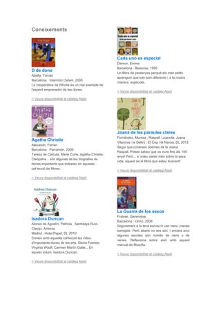 Coneixements
D de dona
Abella, Tomàs
Barcelona : Intermón Oxfam, 2005
La cooperativa de Whotie és un clar exemple de
l'esperit emprenedor de les dones.
> Veure disponibilitat al catàleg Aladí
Agatha Christie
Alexandri, Ferran
Barcelona : Parramón, 2009
Teresa de Calcuta, Marie Curie, Agatha Christie,
Cleòpatra... són algunes de les biografies de
dones importants que trobareu en aquesta
col·lecció de llibres.
> Veure disponibilitat al catàleg Aladí
Isadora Duncan
Alonso de Agustín, Patricia , Santolaya Ruiz-
Clavijo, Antonia
Madrid : Hotel Papel, DL 2010
Coneix amb aquesta col·lecció les vides
d'importants dones de les arts. Gloria Fuertes,
Virginia Woolf, Carmen Martín Gaite... En
aquest volum, Isadora Duncan.
> Veure disponibilitat al catàleg Aladí
Cada uno es especial
Damon, Emma
Barcelona : Beascoa, 1995
Un llibre de pestanyes perquè els més petits
aprenguin que tots som diferents i, a la nostra
manera, especials.
> Veure disponibilitat al catàleg Aladí
Joana de les paraules clares
Fernández, Muntsa , Raspall i Juanola, Joana
Vilanova i la Geltrú : El Cep i la Nansa, DL 2013
Segur que coneixeu poemes de la Joana
Raspall. Potser sabeu que va viure fins als 100
anys! Però... si voleu saber més sobre la seva
vida, aquest és el llibre que esteu buscant!
> Veure disponibilitat al catàleg Aladí
La Guerra de los sexos
Fraisse, Geneviève
Barcelona : Oniro, 2008
Segurament a la teva escola hi van nens i nenes
barrejats. Però abans no era així, i encara avui
algunes escoles són només de nens o de
nenes. Reflexiona sobre això amb aquest
manual de filosofia.
> Veure disponibilitat al catàleg Aladí
 