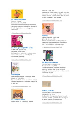 La Campi-qui-pugui
Corentin, Philippe
Barcelona : Corimbo, 1998
Una nena tan terrible que tothom l'anomena la
Campi Qui Pugui. Una història molt semblant a
la de la Caputxeta, però... amb algunes
diferències!
> Veure disponibilitat al catàleg Aladí
La Vaca que va pondre un ou
Cutbill, Andy , Ayto, Russell
Barcelona : Serres, 2008
La Margarida no se sent gens especial, fins el
dia que pon un ou i... us hem dit que la
Margarida és una vaca?
> Veure disponibilitat al catàleg Aladí
Isla mágica
Estecha Pastor, Raquel , Domínguez, Ángel
Bilbao : A Fortiori, 2005
Per una parella de dones, ésser mares és molt
important. Aquesta és la història de l'adopció de
la seva filla.
> Veure disponibilitat al catàleg Aladí
La Cama de mamá
Freed-Garrod, Joi , Fuenmayor, Morella
Caracas : Ekaré, 2011
Es poden fer moltes coses al llit de la mare. Es
converteix en un camp de futbol o en una
estació espacial. A la nit cadascú té el seu propi
llit però el millor és... el de la mare.
> Veure disponibilitat al catàleg Aladí
Elenita
Geeslin, Campbell , Juan, Ana
[Madrid] : Kókinos, 2006
Elenita vol ser bufadora de vidre, però el seu
pare pensa que només els nois poden ser-ho.
Ella li demostrarà com està d'equivocat.
> Veure disponibilitat al catàleg Aladí
La Meva mare és rara
Gilmore, Rachna , Jones, Brenda
Barcelona : Joventut, 1991
Sovint, les mares es comporten de manera
estranya. Sobretot quan no han dormit bé,
s'espatllen coses a casa, i encara no han près el
primer cafè del matí...
> Veure disponibilitat al catàleg Aladí
El Nen perfecte
González, Álex , Cormand, Bernat
[Barcelona] : SD, 2013
En Daniel és el nen perfecte. Aplicat, tranquil,
obedient, sensible... però a la nit, quan ningú no
el veu, fa quelcom que ningú no sap.
> Veure disponibilitat al catàleg Aladí
 