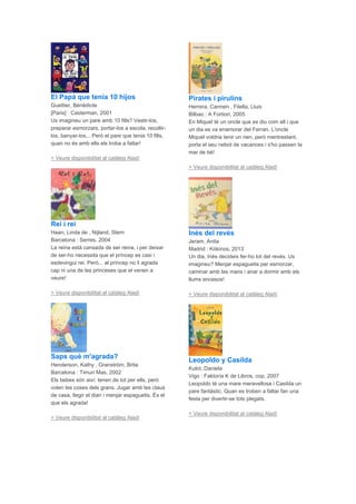 El Papá que tenía 10 hijos
Guettier, Bénédicte
[Paris] : Casterman, 2001
Us imagineu un pare amb 10 fills? Vestir-los,
preparar esmorzars, portar-los a escola, recollir-
los, banyar-los... Però el pare que tenia 10 fills,
quan no és amb ells els troba a faltar!
> Veure disponibilitat al catàleg Aladí
Rei i rei
Haan, Linda de , Nijland, Stern
Barcelona : Serres, 2004
La reina està cansada de ser reina, i per deixar
de ser-ho necessita que el príncep es casi i
esdevingui rei. Però... al príncep no li agrada
cap ni una de les princeses que el venen a
veure!
> Veure disponibilitat al catàleg Aladí
Saps què m'agrada?
Henderson, Kathy , Granström, Brita
Barcelona : Timun Mas, 2002
Els bebes són així: tenen de tot per ells, però
volen les coses dels grans. Jugar amb les claus
de casa, llegir el diari i menjar espaguetis. És el
que els agrada!
> Veure disponibilitat al catàleg Aladí
Pirates i pirulins
Herrera, Carmen , Filella, Lluis
Bilbao : A Fortiori, 2005
En Miquel té un oncle que es diu com ell i que
un dia es va enamorar del Ferran. L'oncle
Miquel voldria tenir un nen, però mentrestant,
porta el seu nebot de vacances i s'ho passen la
mar de bé!
> Veure disponibilitat al catàleg Aladí
Inés del revés
Jeram, Anita
Madrid : Kókinos, 2013
Un dia, Inés decideix fer-ho tot del revés. Us
imagineu? Menjar espaguetis per esmorzar,
caminar amb les mans i anar a dormir amb els
llums encesos!
> Veure disponibilitat al catàleg Aladí
Leopoldo y Casilda
Kulot, Daniela
Vigo : Faktoría K de Libros, cop. 2007
Leopoldo té una mare meravellosa i Casilda un
pare fantàstic. Quan es troben a faltar fan una
festa per divertir-se tots plegats.
> Veure disponibilitat al catàleg Aladí
 
