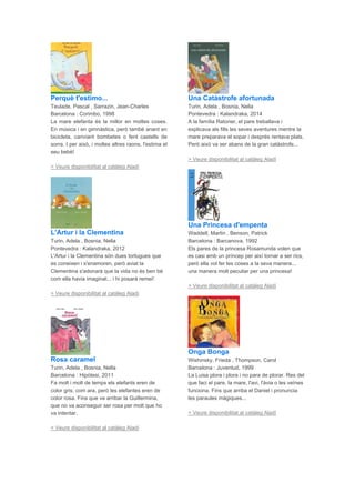 Perquè t'estimo...
Teulade, Pascal , Sarrazin, Jean-Charles
Barcelona : Corimbo, 1998
La mare elefanta és la millor en moltes coses.
En música i en gimnàstica, però també anant en
bicicleta, canviant bombetes o fent castells de
sorra. I per això, i moltes altres raons, l'estima el
seu bebè!
> Veure disponibilitat al catàleg Aladí
L'Artur i la Clementina
Turin, Adela , Bosnia, Nella
Pontevedra : Kalandraka, 2012
L'Artur i la Clementina són dues tortugues que
es coneixen i s'enamoren, però aviat la
Clementina s'adonarà que la vida no és ben bé
com ella havia imaginat... i hi posarà remei!
> Veure disponibilitat al catàleg Aladí
Rosa caramel
Turin, Adela , Bosnia, Nella
Barcelona : Hipòtesi, 2011
Fa molt i molt de temps els elefants eren de
color gris, com ara, però les elefantes eren de
color rosa. Fins que va arribar la Guillermina,
que no va aconseguir ser rosa per molt que ho
va intentar.
> Veure disponibilitat al catàleg Aladí
Una Catàstrofe afortunada
Turin, Adela , Bosnia, Nella
Pontevedra : Kalandraka, 2014
A la família Ratoner, el pare treballava i
explicava als fills les seves aventures mentre la
mare preparava el sopar i després rentava plats.
Però això va ser abans de la gran catàstrofe...
> Veure disponibilitat al catàleg Aladí
Una Princesa d'empenta
Waddell, Martin , Benson, Patrick
Barcelona : Barcanova, 1992
Els pares de la princesa Rosamunda volen que
es casi amb un príncep per així tornar a ser rics,
però ella vol fer les coses a la seva manera...
una manera molt peculiar per una princesa!
> Veure disponibilitat al catàleg Aladí
Onga Bonga
Wishinsky, Frieda , Thompson, Carol
Barcelona : Juventud, 1999
La Luisa plora i plora i no para de plorar. Res del
que faci el pare, la mare, l'avi, l'àvia o les veïnes
funciona. Fins que arriba el Daniel i pronuncia
les paraules màgiques...
> Veure disponibilitat al catàleg Aladí
 