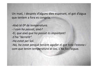 Un matí, i després d’alguns dies esperant, el got d’aigua
que teníem a fora es congela.

-Això té 0º de temperatura.
- I com ha passat, això?
-Ei, que això que ha passat és important!
-S’ha “derretit”.
-Ha estat pel Sol.
-No, ha estat perquè teníem agafat el got tota l’estona i
com que tenim temperatura al cos, s’ha fos l’aigua.
 