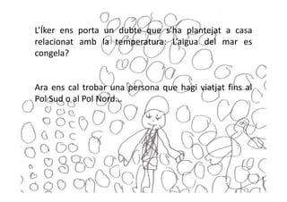 L’Íker ens porta un dubte que s’ha plantejat a casa
relacionat amb la temperatura: L’aigua del mar es
congela?


Ara ens cal trobar una persona que hagi viatjat fins al
Pol Sud o al Pol Nord...
 