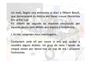 Un matí, llegim una entrevista al diari a l’Albert Bosch,
que darrerament és notícia per haver creuat l’Antàrtida
fins al Pol Sud.
Els infants de seguida es mostren encuriosits per
aquesta gesta i pels detalls que explica a l’entrevista.

I, és clar, sorgeixen nous interrogants...

Contactem amb ell per veure si ens pot ajudar a
resoldre alguns dubtes. Un grup de nens i nenes de
cinquè venen per donar-nos un cop de mà i preparar
l’entrevista.
 