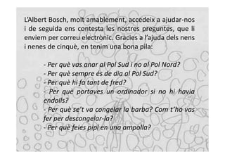 L’Albert Bosch, molt amablement, accedeix a ajudar-nos
i de seguida ens contesta les nostres preguntes, que li
enviem per correu electrònic. Gràcies a l’ajuda dels nens
i nenes de cinquè, en tenim una bona pila:

      - Per què vas anar al Pol Sud i no al Pol Nord?
      - Per què sempre és de dia al Pol Sud?
      - Per què hi fa tant de fred?
      - Per què portaves un ordinador si no hi havia
      endolls?
      - Per què se’t va congelar la barba? Com t’ho vas
      fer per descongelar-la?
      - Per què feies pipí en una ampolla?
 