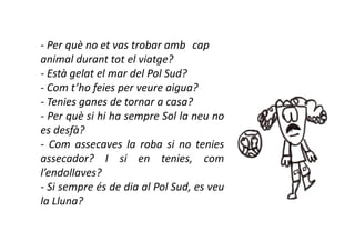 - Per què no et vas trobar amb cap
animal durant tot el viatge?
- Està gelat el mar del Pol Sud?
- Com t’ho feies per veure aigua?
- Tenies ganes de tornar a casa?
- Per què si hi ha sempre Sol la neu no
es desfà?
- Com assecaves la roba si no tenies
assecador? I si en tenies, com
l’endollaves?
- Si sempre és de dia al Pol Sud, es veu
la Lluna?
 