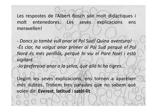 Les respostes de l’Albert Bosch són molt didàctiques i
molt entenedores. Les seves explicacions ens
meravellen!

- Doncs jo també vull anar al Pol Sud! Quina aventura!
-És clar, ha volgut anar primer al Pol Sud perquè el Pol
Nord és més perillós, perquè hi viu el Pare Noel i està
vigilant.
-Jo prefereixo anar a la selva, que allà hi ha tigres...

Llegint les seves explicacions, ens tornen a aparèixer
més dubtes. Trobem tres paraules que no sabem què
volen dir: Everest, latitud i satèl·lit.
 