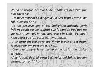 -Jo no sé perquè diu que hi ha 3 pols; em pensava que
n’hi havia dos...
- La meva mare m’ha dit que al Pol Sud hi ha 6 mesos de
Sol i 6 mesos de nit.
- Jo em pensava que al Pol Sud vivien animals, però
l’Albert Bosch ens ha explicat que fa tant de fred que no
viu res; ni animals ni microbis, que són unos “bichitos”
molt petits que fan posar els nens malalts.
- A la carta ens explicava que el mar sí que es pot gelar.
Jo al principi em pensava que no...
- Com que sempre és de dia, no es veu ni la Lluna ni les
estrelles.
- Allà fa tant de fred perquè els raigs del Sol no toquen
directe, com a l’Àfrica.
 
