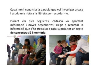 Cada nen i nena tria la paraula que vol investigar a casa
i escriu una nota a la llibreta per recordar-ho.

Durant els dies següents, cadascú va aportant
informació i noves descobertes. Llegir o recordar la
informació que s’ha treballat a casa suposa tot un repte
de concentració i memòria.
 
