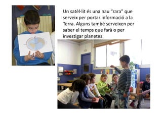 Un satèl·lit és una nau “rara” que
serveix per portar informació a la
Terra. Alguns també serveixen per
saber el temps que farà o per
investigar planetes.
 