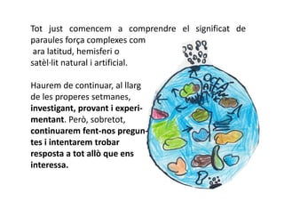 Tot just comencem a comprendre el significat de
paraules força complexes com
 ara latitud, hemisferi o
satèl·lit natural i artificial.

Haurem de continuar, al llarg
de les properes setmanes,
investigant, provant i experi-
mentant. Però, sobretot,
continuarem fent-nos pregun-
tes i intentarem trobar
resposta a tot allò que ens
interessa.
 