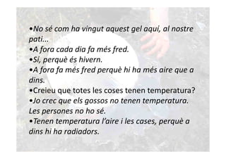 •No sé com ha vingut aquest gel aquí, al nostre
pati...
•A fora cada dia fa més fred.
•Sí, perquè és hivern.
•A fora fa més fred perquè hi ha més aire que a
dins.
•Creieu que totes les coses tenen temperatura?
•Jo crec que els gossos no tenen temperatura.
Les persones no ho sé.
•Tenen temperatura l’aire i les cases, perquè a
dins hi ha radiadors.
 