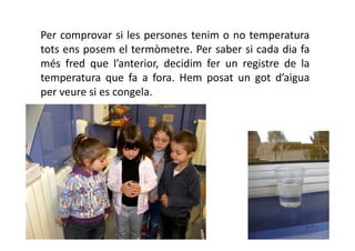 Per comprovar si les persones tenim o no temperatura
tots ens posem el termòmetre. Per saber si cada dia fa
més fred que l’anterior, decidim fer un registre de la
temperatura que fa a fora. Hem posat un got d’aigua
per veure si es congela.
 