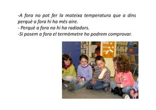 -A fora no pot fer la mateixa temperatura que a dins
perquè a fora hi ha més aire.
- Perquè a fora no hi ha radiadors.
-Si posem a fora el termòmetre ho podrem comprovar.
 