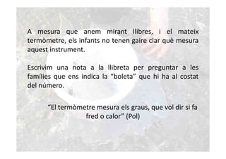 A mesura que anem mirant llibres, i el mateix
termòmetre, els infants no tenen gaire clar què mesura
aquest instrument.

Escrivim una nota a la llibreta per preguntar a les
famílies que ens indica la “boleta” que hi ha al costat
del número.

      “El termòmetre mesura els graus, que vol dir si fa
                 fred o calor” (Pol)
 