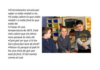 •El termòmetre serveix per
saber si estàs malalt o no.
•Si estàs calent és que estàs
malalt i si estàs fred és que
estàs bé.
•L’Isaac té una
temperatura de 36’9. Està
més calent que els altres
nens perquè és més alt.
•Com pot ser que si hi ha
Sol a fora faci tant de fred?
•Potser és perquè al pati hi
ha una mica de gel; per
això fa fred. El Sol només
crema al sud.
 