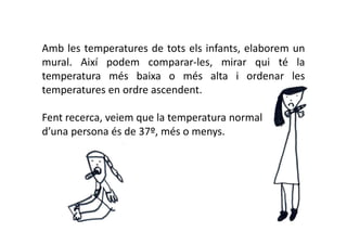 Amb les temperatures de tots els infants, elaborem un
mural. Així podem comparar-les, mirar qui té la
temperatura més baixa o més alta i ordenar les
temperatures en ordre ascendent.

Fent recerca, veiem que la temperatura normal
d’una persona és de 37º, més o menys.
 