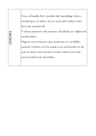 DIMECRES
Avui a l’escola hem parlat del reciclatge i hem
decidit que, si volem tenir cura del nostre món
hem de reciclar bé.
A classe posarem els papers i el plàstic en diferents
contenidors.
Alguns nens deixen que això era un embolic,
però la mestra ens ha posat una pel·lícula en la
que es veien rius contaminats, arbres cremats,
carrers plens de deixalles...
 