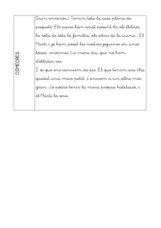 DIMECRES Quin enrenou! Tenim tota la casa plena de
paquets! Els pares han anat posant-hi els llibres,
la roba de tota la família, els estris de la cuina... El
Martí i jo hem posat les nostres joguines en unes
bosses enormes. La mare diu que no hem
d’oblidar res.
I és que ens canviem de pis. El que tenim ara s’ha
quedat una mica petit, i anirem a un altre més
gran. Jo podré tenir la meva pròpia habitació, i
el Martí la seva.
 