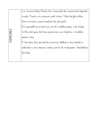 DIMECRES La meva tieta Maite ha marxat de vacances aquest
matí. Farà un creuer pel mar. Tota la família
hem anat a acomiadar-la al port.
El vaixell és enorme, amb molts pisos, i la tieta
m’ha dit que té tres piscines, un teatre i moltes
coses més.
A les deu ha sonat la sirena, tothom ha sortit a
coberta i ens deien adéu amb el mocador. Nosaltres
també.
 