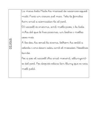 DIJOUS La meva tieta Maite ha marxat de vacances aquest
matí. Farà un creuer pel mar. Tota la família
hem anat a acomiadar-la al port.
El vaixell és enorme, amb molts pisos, i la tieta
m’ha dit que té tres piscines, un teatre i moltes
coses més.
A les deu ha sonat la sirena, tothom ha sortit a
coberta i ens deien adéu amb el mocador. Nosaltres
també.
Poc a poc el vaixell s’ha anat movent, allunyant-
se del port. Poc després estava tan lluny que es veia
molt petit.
 