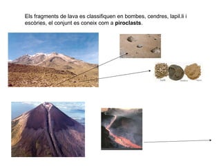 Els fragments de lava es classifiquen en bombes, cendres, lapil.li i escòries, el conjunt es coneix com a  piroclasts . 