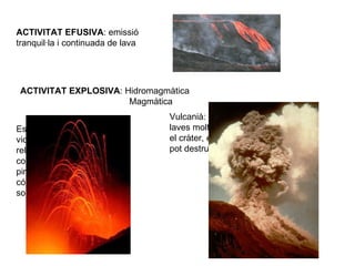 ACTIVITAT EFUSIVA : emissió tranquil·la i continuada de lava ACTIVITAT EXPLOSIVA : Hidromagmàtica  Magmàtica Estrombolià: erupcions violentes, lava viscosa, no rellisca fàcilment, forma cons volcànics, expulsa piroclasts, la lava pot córrer fins 12 Km fins solidificar-se.    Vulcanià: erupcions  més violentes, laves molt viscoses, solidifiquen en el cràter, en produir-se l'explosió pot destruir la part superior del con 