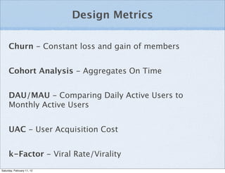 Design Metrics

     Churn - Constant loss and gain of members


     Cohort Analysis - Aggregates On Time


     DAU/MAU - Comparing Daily Active Users to
     Monthly Active Users


     UAC - User Acquisition Cost


     k-Factor - Viral Rate/Virality
Saturday, February 11, 12
 
