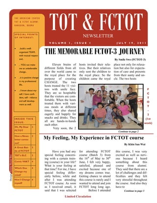 THE AMERICAN CENTER
                          TOT & FCTOT ALUMNI
                          RANGOON, BURMA


                          SPECIAL POINTS
                          OF INTEREST:
                                                            TOT & FCTOT                  NEWSLETTER
                                                            V OL UME         1,   IS SUE      1                       J UL Y    19 ,   2 01 1


                                                         THE MEMORABLE FCTOT-3 JOURNEY
                             ..build a well-
                               organized TEAM,
                               with mutual respect
                               and..                                                                                By Smile Swe (FCTOT-3)
                             .. YOU can make                  Eleven brains of      hosts invited their rela-     place not only for relaxa-
                               me an unbelievable        different fields from all    tives. But their relatives    tion but also for expecta-
                               change..                  over the world came to       only sent the children to     tion of care and presents
                                                         the royal place for the      the royal place. So the       from their aunty and un-
                             ..it is positive change
                                                         purpose of creating          children came the royal       cle. The two hosts
                               in my professional        CHANGE. The two
                               life..
                                                         hosts treated the 11 visi-
                             ..I know about my-        tors with smile face.                                                                    F
                               self, I have confi-       They are so hospitable                                                                   C
                               dent, self - reliance     that the visitors are com-                                                               T
                               and self develop-         fortable. When the hosts
                                                                                                                                                  O
                               ment as well.             treated them with vari-
                                                         ous meals at different                                                                   T
                                                         times, they also shared                                                                   -
                                                         eagerly and happily for                                                                  3
                          INSIDE THIS                    snacks and drinks. They                                                                 (1st
                          ISSUE:                         all are hands-in-hands
                                                                                                                                             week)
                                                         each other.
                          Oh, My Dear            2
                                                                Very soon, the 2
                          FCTOT                                                                                        Continue to page 2
                          How a News-            2
                          letter comes                   My Feeling, My Experience in FCTOT course
                          out?
                                                                                                                            By Khin San Wai
                          A Great Bat-           3
                          tle of FCTOT                          Have you had any      for attending FCTOT            this course, I was very
                          TBT’s ELC              3       special feeling concern-     course (Batch 3) from          excited as well as nerv-
Design: Jimmy Rezar Boi




                                                         ing with a certain train-    the 16th of May to 30th        ous because I heard
                          Comic VAKT             4       ing (course) in your life?   June, I felt very happy,       something about this
                                                         What is your feeling at      satisfied, pleased and         course from alumni.
                          Which One              4
                                                         that time? For me, I have    excited because one of         They said that there are a
                          Change my
                                                         special feeling differ-      my dreams comes true.          lot of challenges and dif-
                          mind?
                                                         ently before, while and      Getting chance to attend       ficulties and they felt
                          How I Change 4                 after I was attending        this course is rarely and I    very stressful throughout
                          myself!                        FCTOT course. As soon        wanted to attend and join      the course. And also they
                                                         as I received email, it      FCTOT long long ago.           have to
                                                         said that I was selected             Before I attended             Continue to page 3

                                                                         Limited Circulation
 