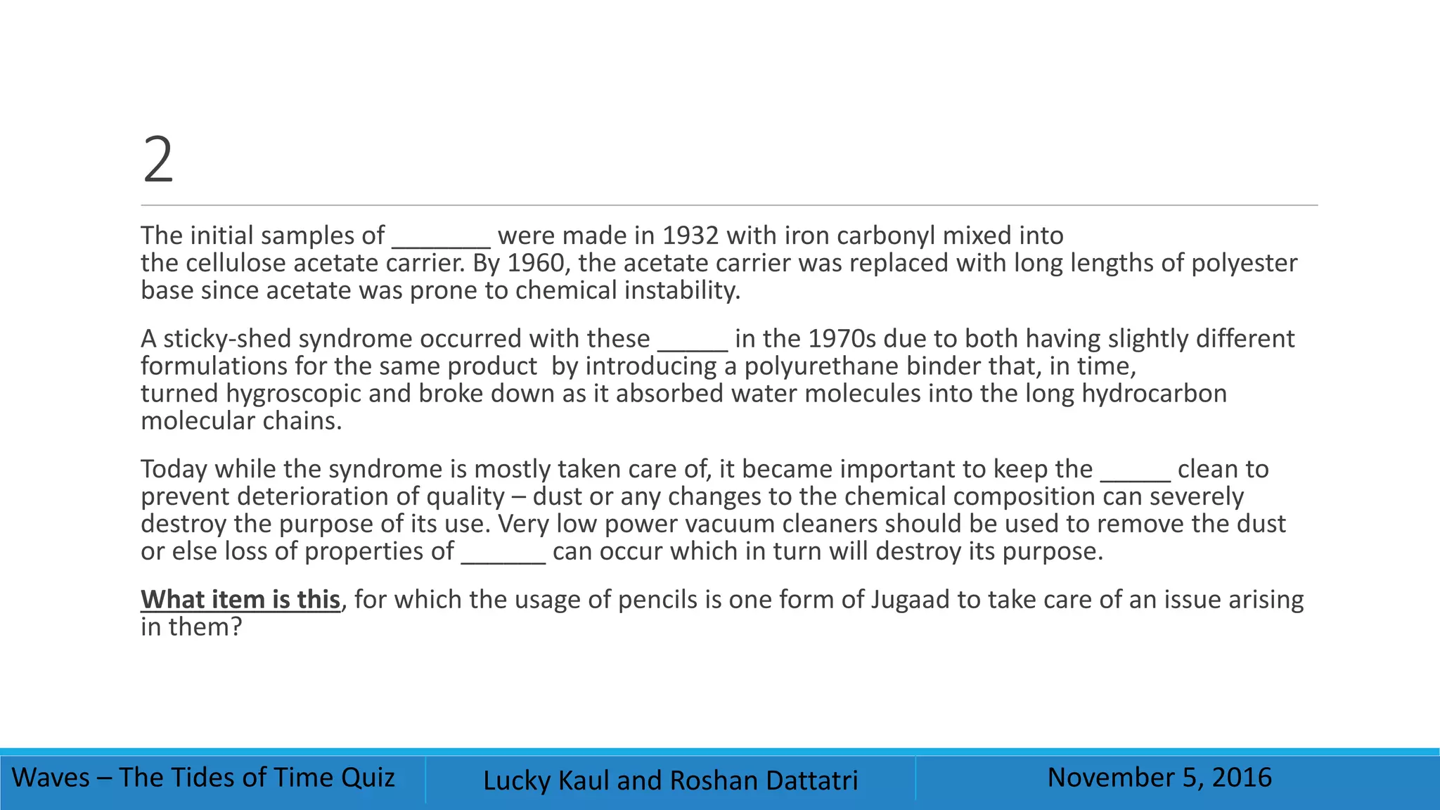 2
The initial samples of _______ were made in 1932 with iron carbonyl mixed into
the cellulose acetate carrier. By 1960, the acetate carrier was replaced with long lengths of polyester
base since acetate was prone to chemical instability.
A sticky-shed syndrome occurred with these _____ in the 1970s due to both having slightly different
formulations for the same product by introducing a polyurethane binder that, in time,
turned hygroscopic and broke down as it absorbed water molecules into the long hydrocarbon
molecular chains.
Today while the syndrome is mostly taken care of, it became important to keep the _____ clean to
prevent deterioration of quality – dust or any changes to the chemical composition can severely
destroy the purpose of its use. Very low power vacuum cleaners should be used to remove the dust
or else loss of properties of ______ can occur which in turn will destroy its purpose.
What item is this, for which the usage of pencils is one form of Jugaad to take care of an issue arising
in them?
Waves – The Tides of Time Quiz Lucky Kaul and Roshan Dattatri November 5, 2016
 