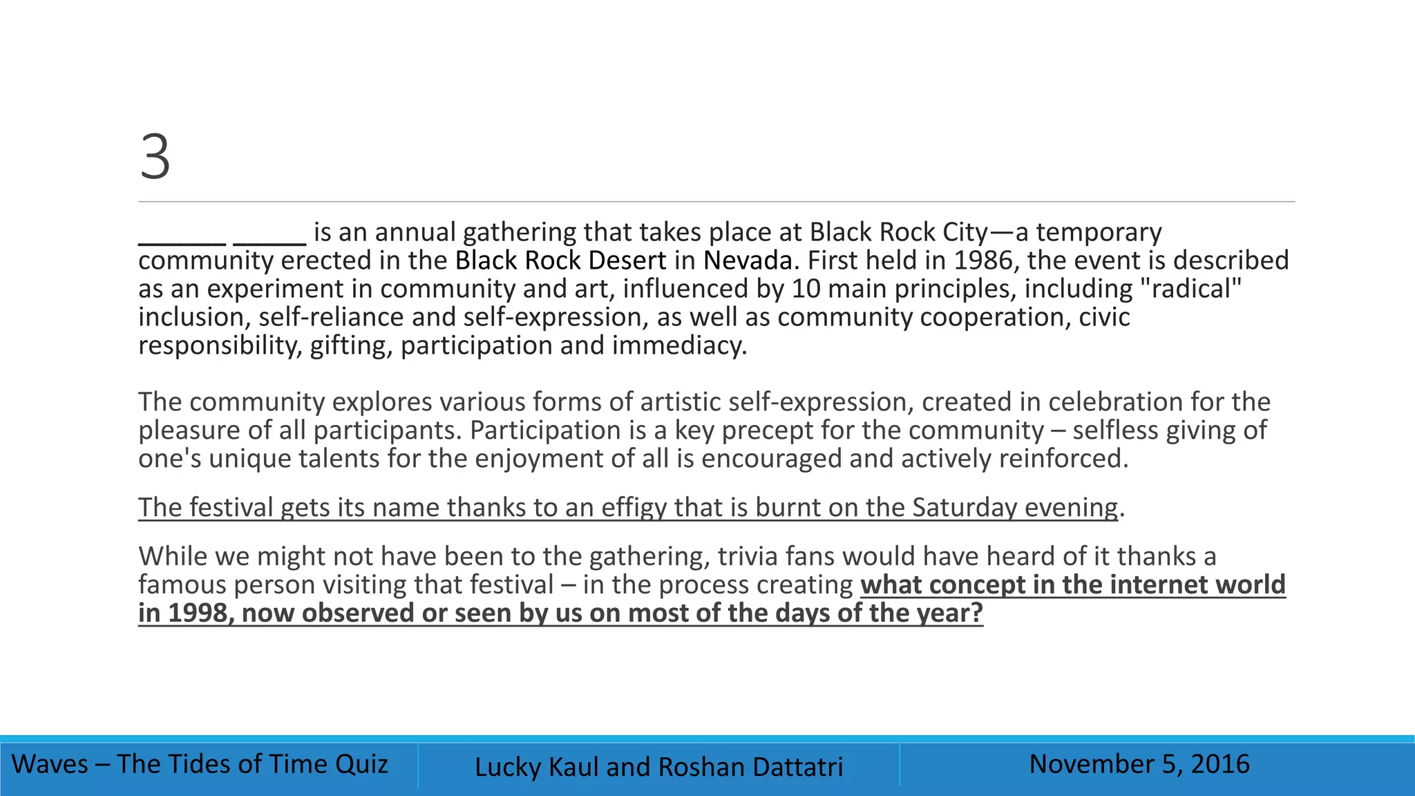 3
______ _____ is an annual gathering that takes place at Black Rock City—a temporary
community erected in the Black Rock Desert in Nevada. First held in 1986, the event is described
as an experiment in community and art, influenced by 10 main principles, including "radical"
inclusion, self-reliance and self-expression, as well as community cooperation, civic
responsibility, gifting, participation and immediacy.
The community explores various forms of artistic self-expression, created in celebration for the
pleasure of all participants. Participation is a key precept for the community – selfless giving of
one's unique talents for the enjoyment of all is encouraged and actively reinforced.
The festival gets its name thanks to an effigy that is burnt on the Saturday evening.
While we might not have been to the gathering, trivia fans would have heard of it thanks a
famous person visiting that festival – in the process creating what concept in the internet world
in 1998, now observed or seen by us on most of the days of the year?
Waves – The Tides of Time Quiz Lucky Kaul and Roshan Dattatri November 5, 2016
 