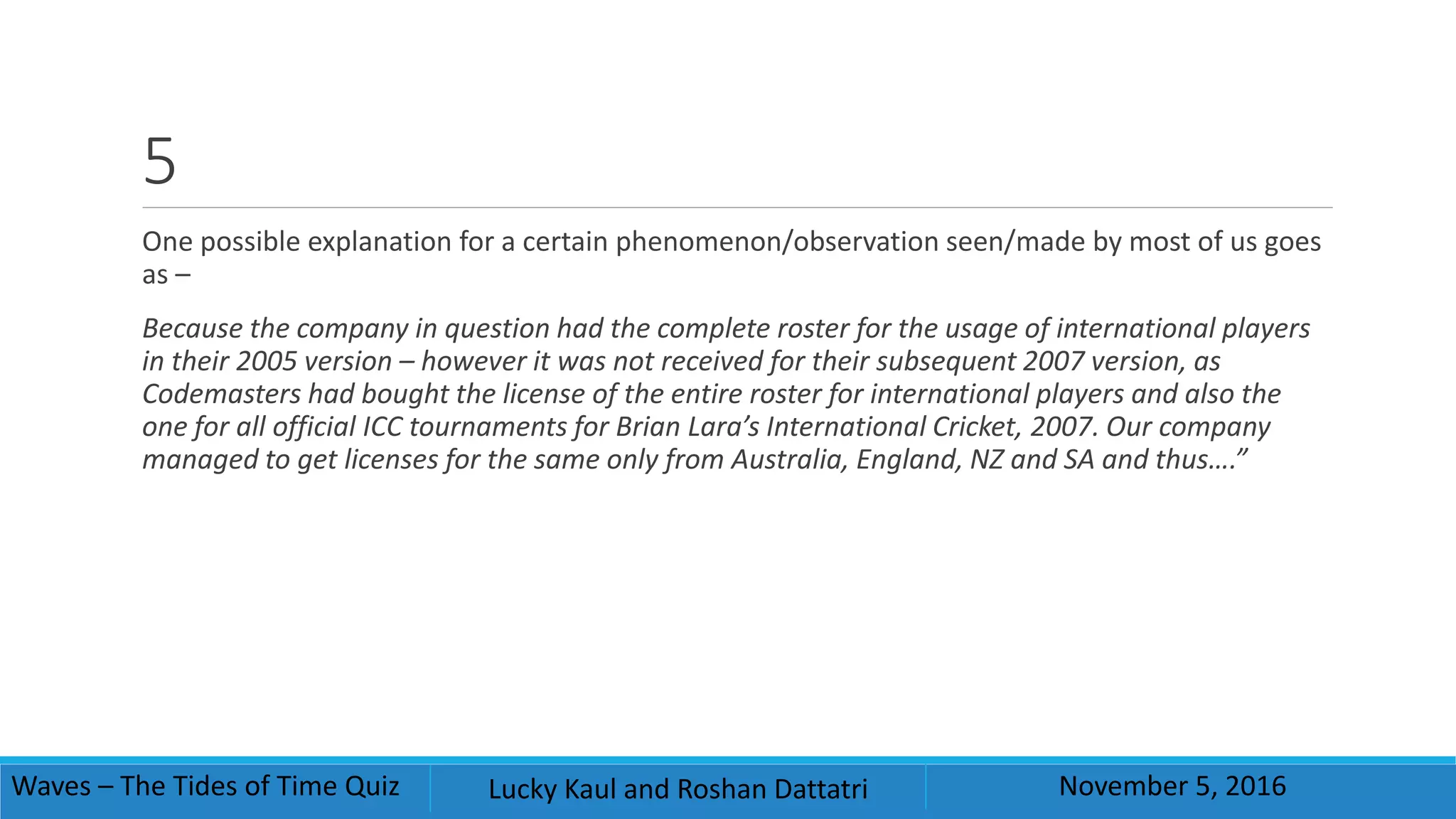 5
One possible explanation for a certain phenomenon/observation seen/made by most of us goes
as –
Because the company in question had the complete roster for the usage of international players
in their 2005 version – however it was not received for their subsequent 2007 version, as
Codemasters had bought the license of the entire roster for international players and also the
one for all official ICC tournaments for Brian Lara’s International Cricket, 2007. Our company
managed to get licenses for the same only from Australia, England, NZ and SA and thus….”
Waves – The Tides of Time Quiz Lucky Kaul and Roshan Dattatri November 5, 2016
 