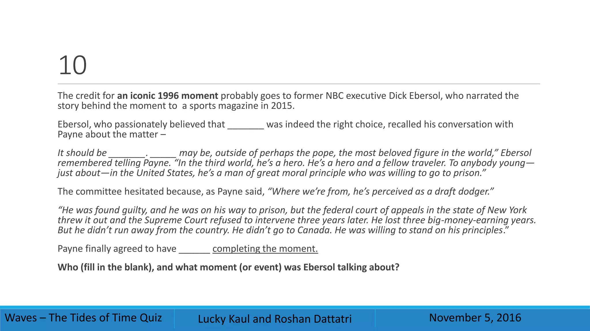 10
The credit for an iconic 1996 moment probably goes to former NBC executive Dick Ebersol, who narrated the
story behind the moment to a sports magazine in 2015.
Ebersol, who passionately believed that _______ was indeed the right choice, recalled his conversation with
Payne about the matter –
It should be _______. _____ may be, outside of perhaps the pope, the most beloved figure in the world,” Ebersol
remembered telling Payne. “In the third world, he’s a hero. He’s a hero and a fellow traveler. To anybody young—
just about—in the United States, he’s a man of great moral principle who was willing to go to prison.”
The committee hesitated because, as Payne said, “Where we’re from, he’s perceived as a draft dodger.”
“He was found guilty, and he was on his way to prison, but the federal court of appeals in the state of New York
threw it out and the Supreme Court refused to intervene three years later. He lost three big-money-earning years.
But he didn’t run away from the country. He didn’t go to Canada. He was willing to stand on his principles.”
Payne finally agreed to have ______ completing the moment.
Who (fill in the blank), and what moment (or event) was Ebersol talking about?
Waves – The Tides of Time Quiz Lucky Kaul and Roshan Dattatri November 5, 2016
 