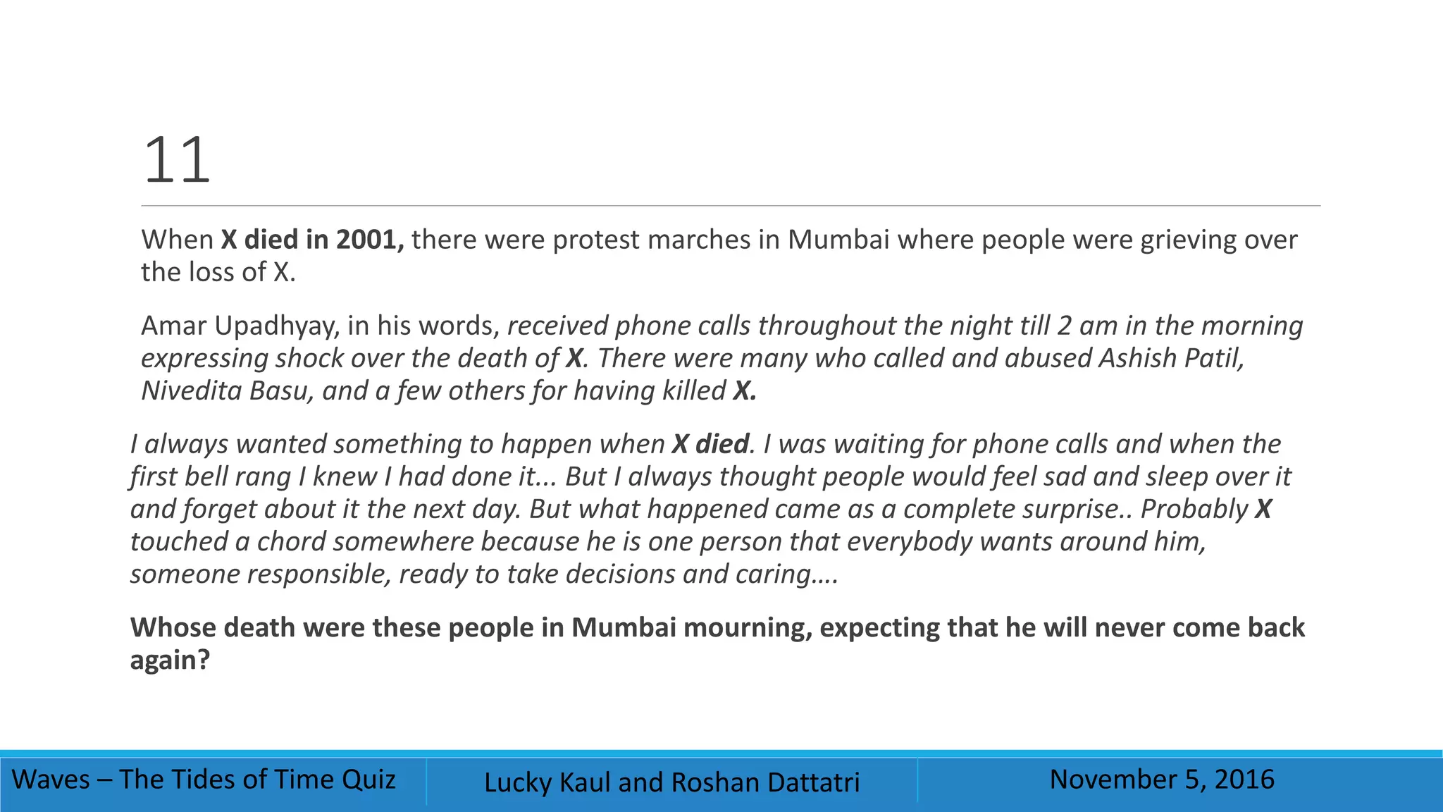 11
When X died in 2001, there were protest marches in Mumbai where people were grieving over
the loss of X.
Amar Upadhyay, in his words, received phone calls throughout the night till 2 am in the morning
expressing shock over the death of X. There were many who called and abused Ashish Patil,
Nivedita Basu, and a few others for having killed X.
I always wanted something to happen when X died. I was waiting for phone calls and when the
first bell rang I knew I had done it... But I always thought people would feel sad and sleep over it
and forget about it the next day. But what happened came as a complete surprise.. Probably X
touched a chord somewhere because he is one person that everybody wants around him,
someone responsible, ready to take decisions and caring….
Whose death were these people in Mumbai mourning, expecting that he will never come back
again?
Waves – The Tides of Time Quiz Lucky Kaul and Roshan Dattatri November 5, 2016
 