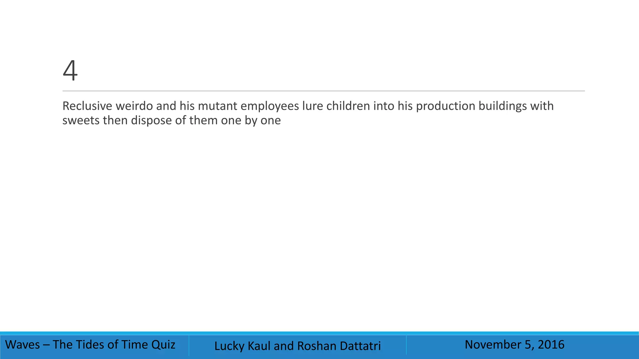 4
Reclusive weirdo and his mutant employees lure children into his production buildings with
sweets then dispose of them one by one
Waves – The Tides of Time Quiz Lucky Kaul and Roshan Dattatri November 5, 2016
 