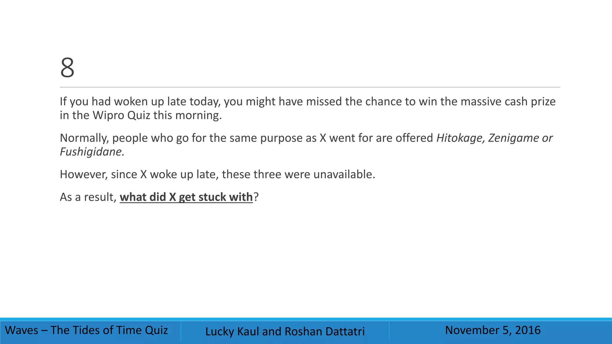 8
If you had woken up late today, you might have missed the chance to win the massive cash prize
in the Wipro Quiz this morning.
Normally, people who go for the same purpose as X went for are offered Hitokage, Zenigame or
Fushigidane.
However, since X woke up late, these three were unavailable.
As a result, what did X get stuck with?
Waves – The Tides of Time Quiz Lucky Kaul and Roshan Dattatri November 5, 2016
 