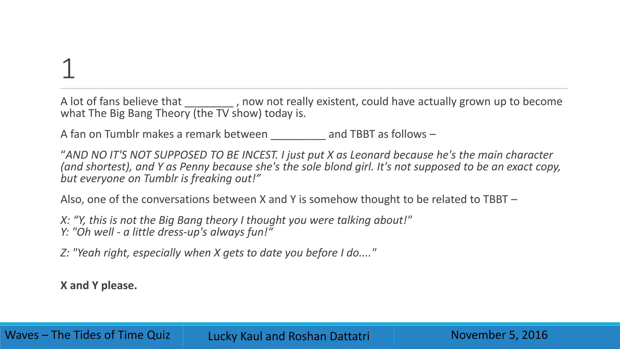 1
A lot of fans believe that ________ , now not really existent, could have actually grown up to become
what The Big Bang Theory (the TV show) today is.
A fan on Tumblr makes a remark between _________ and TBBT as follows –
“AND NO IT'S NOT SUPPOSED TO BE INCEST. I just put X as Leonard because he's the main character
(and shortest), and Y as Penny because she's the sole blond girl. It's not supposed to be an exact copy,
but everyone on Tumblr is freaking out!”
Also, one of the conversations between X and Y is somehow thought to be related to TBBT –
X: “Y, this is not the Big Bang theory I thought you were talking about!"
Y: "Oh well - a little dress-up's always fun!“
Z: "Yeah right, especially when X gets to date you before I do...."
X and Y please.
Waves – The Tides of Time Quiz Lucky Kaul and Roshan Dattatri November 5, 2016
 