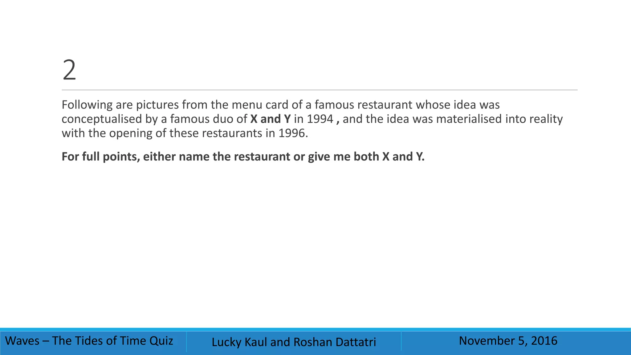 2
Following are pictures from the menu card of a famous restaurant whose idea was
conceptualised by a famous duo of X and Y in 1994 , and the idea was materialised into reality
with the opening of these restaurants in 1996.
For full points, either name the restaurant or give me both X and Y.
Waves – The Tides of Time Quiz Lucky Kaul and Roshan Dattatri November 5, 2016
 