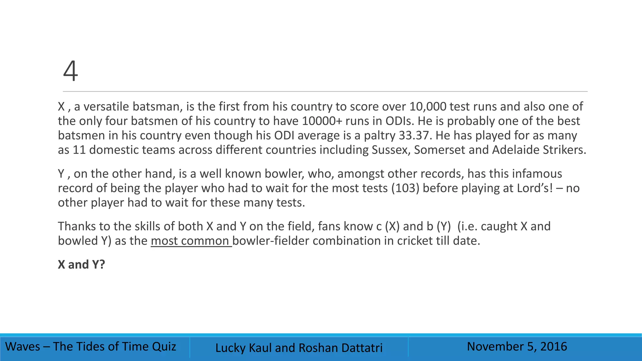 4
X , a versatile batsman, is the first from his country to score over 10,000 test runs and also one of
the only four batsmen of his country to have 10000+ runs in ODIs. He is probably one of the best
batsmen in his country even though his ODI average is a paltry 33.37. He has played for as many
as 11 domestic teams across different countries including Sussex, Somerset and Adelaide Strikers.
Y , on the other hand, is a well known bowler, who, amongst other records, has this infamous
record of being the player who had to wait for the most tests (103) before playing at Lord’s! – no
other player had to wait for these many tests.
Thanks to the skills of both X and Y on the field, fans know c (X) and b (Y) (i.e. caught X and
bowled Y) as the most common bowler-fielder combination in cricket till date.
X and Y?
Waves – The Tides of Time Quiz Lucky Kaul and Roshan Dattatri November 5, 2016
 