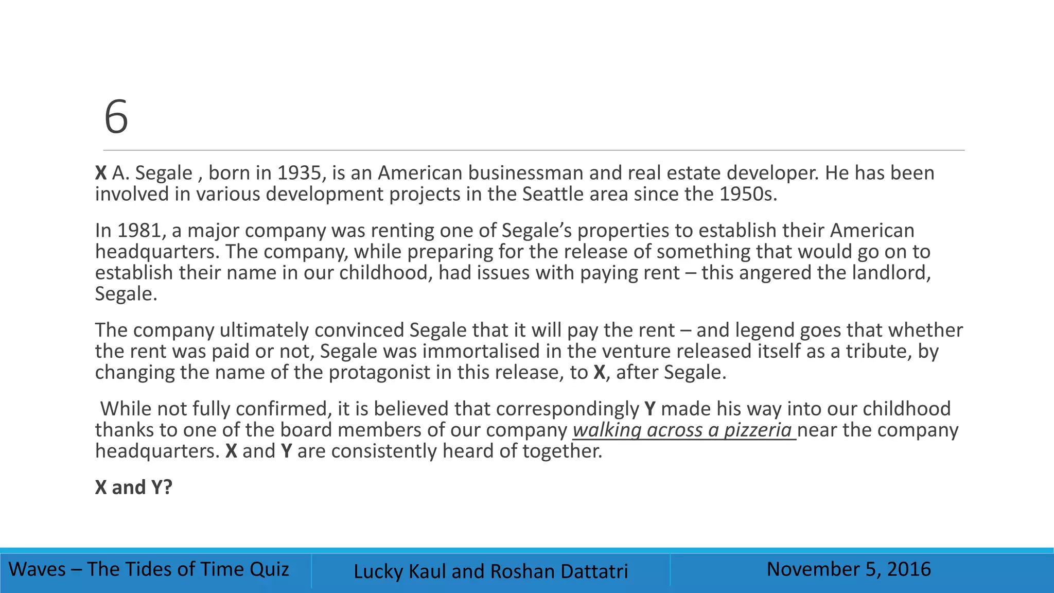 6
X A. Segale , born in 1935, is an American businessman and real estate developer. He has been
involved in various development projects in the Seattle area since the 1950s.
In 1981, a major company was renting one of Segale’s properties to establish their American
headquarters. The company, while preparing for the release of something that would go on to
establish their name in our childhood, had issues with paying rent – this angered the landlord,
Segale.
The company ultimately convinced Segale that it will pay the rent – and legend goes that whether
the rent was paid or not, Segale was immortalised in the venture released itself as a tribute, by
changing the name of the protagonist in this release, to X, after Segale.
While not fully confirmed, it is believed that correspondingly Y made his way into our childhood
thanks to one of the board members of our company walking across a pizzeria near the company
headquarters. X and Y are consistently heard of together.
X and Y?
Waves – The Tides of Time Quiz Lucky Kaul and Roshan Dattatri November 5, 2016
 