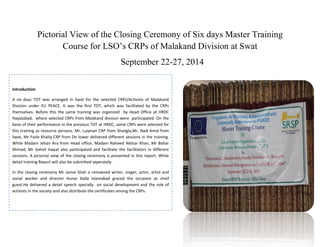 Pictorial View of the Closing Ceremony of Six days Master Training
Course for LSO’s CRPs of Malakand Division at Swat
September 22-27, 2014
Introduction
A six days TOT was arranged in Swat for the selected CRPs/Activists of Malakand
Division under EU PEACE. It was the first TOT, which was facilitated by the CRPs
themselves. Before this the same training was organized by Head Office at HRDC
Hayatabad, where selected CRPs from Malakand division were participated. On the
basis of their performance in the previous TOT at HRDC, some CRPs were selected for
this training as resource persons. Mr, Luqman CRP from Shangla,Mr, Naik Amal from
Swat, Mr Fazle Khaliq CRP from Dir lower delivered different sessions in the training.
While Madam Jehan Ara from Head office, Madam Naheed Akhtar Khan, Mr Bahar
Ahmad, Mr Sohail Inayat also participated and facilitate the facilitators in different
sessions. A pictorial view of the closing ceremony is presented in this report. While
detail training Report will also be submitted seperately.
In the closing ceremony Mr Jamal Shah a renowned writer, singer, actor, artist and
social worker and director Hunar Kada Islamabad graced the occasion as chief
guest.He delivered a detail speech specially on social development and the role of
activists in the society and also distribute the certificates among the CRPs.
 