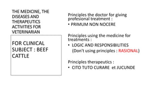 THE MEDICINE, THE
DISEASES AND
THERAPEUTICS
ACTIVITIES FOR
VETERINARIAN
Principles the doctor for giving
profesional treatment :
• PRIMUM NON NOCERE
Principles using the medicine for
treatments :
• LOGIC AND RESPONSIBILITIES
(Don't using principles : RASIONAL)
Principles therapeutics :
• CITO TUTO CURARE et JUCUNDE
FOR CLINICAL
SUBJECT : BEEF
CATTLE
 