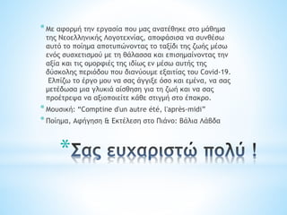 *
*Με αφορμή την εργασία που μας ανατέθηκε στο μάθημα
της Νεοελληνικής Λογοτεχνίας, αποφάσισα να συνθέσω
αυτό το ποίημα αποτυπώνοντας το ταξίδι της ζωής μέσω
ενός συσχετισμού με τη θάλασσα και επισημαίνοντας την
αξία και τις ομορφιές της ιδίως εν μέσω αυτής της
δύσκολης περιόδου που διανύουμε εξαιτίας του Covid-19.
Ελπίζω το έργο μου να σας άγγιξε όσο και εμένα, να σας
μετέδωσα μια γλυκιά αίσθηση για τη ζωή και να σας
προέτρεψα να αξιοποιείτε κάθε στιγμή στο έπακρο.
*Μουσική: “Comptine d'un autre été, l'après-midi”
*Ποίημα, Αφήγηση & Εκτέλεση στο Πιάνο: Βάλια Λάβδα
 