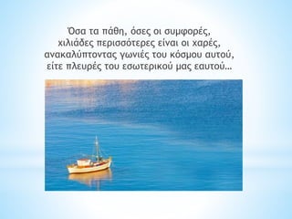 Όσα τα πάθη, όσες οι συμφορές,
χιλιάδες περισσότερες είναι οι χαρές,
ανακαλύπτοντας γωνιές του κόσμου αυτού,
είτε πλευρές του εσωτερικού μας εαυτού…
 
