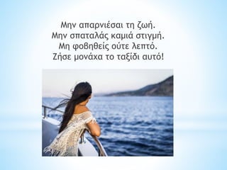 Μην απαρνιέσαι τη ζωή.
Μην σπαταλάς καμιά στιγμή.
Μη φοβηθείς ούτε λεπτό.
Ζήσε μονάχα το ταξίδι αυτό!
 