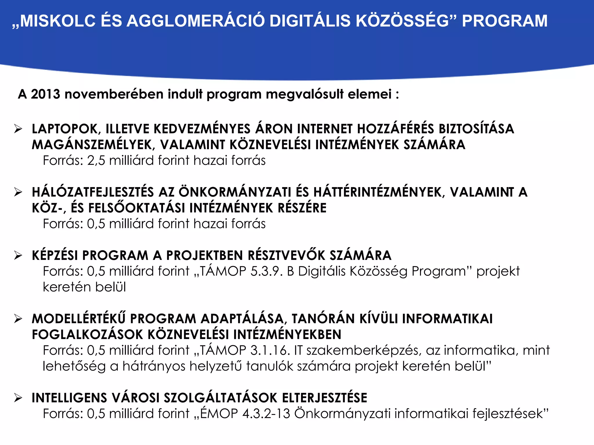 „MISKOLC ÉS AGGLOMERÁCIÓ DIGITÁLIS KÖZÖSSÉG” PROGRAM 
A 2013 novemberében indult program megvalósult elemei : 
 LAPTOPOK, ILLETVE KEDVEZMÉNYES ÁRON INTERNET HOZZÁFÉRÉS BIZTOSÍTÁSA 
MAGÁNSZEMÉLYEK, VALAMINT KÖZNEVELÉSI INTÉZMÉNYEK SZÁMÁRA 
Forrás: 2,5 milliárd forint hazai forrás 
 HÁLÓZATFEJLESZTÉS AZ ÖNKORMÁNYZATI ÉS HÁTTÉRINTÉZMÉNYEK, VALAMINT A 
KÖZ-, ÉS FELSŐOKTATÁSI INTÉZMÉNYEK RÉSZÉRE 
Forrás: 0,5 milliárd forint hazai forrás 
 KÉPZÉSI PROGRAM A PROJEKTBEN RÉSZTVEVŐK SZÁMÁRA 
Forrás: 0,5 milliárd forint „TÁMOP 5.3.9. B Digitális Közösség Program” projekt 
keretén belül 
 MODELLÉRTÉKŰ PROGRAM ADAPTÁLÁSA, TANÓRÁN KÍVÜLI INFORMATIKAI 
FOGLALKOZÁSOK KÖZNEVELÉSI INTÉZMÉNYEKBEN 
Forrás: 0,5 milliárd forint „TÁMOP 3.1.16. IT szakemberképzés, az informatika, mint 
lehetőség a hátrányos helyzetű tanulók számára projekt keretén belül” 
 INTELLIGENS VÁROSI SZOLGÁLTATÁSOK ELTERJESZTÉSE 
Forrás: 0,5 milliárd forint „ÉMOP 4.3.2-13 Önkormányzati informatikai fejlesztések” 
 