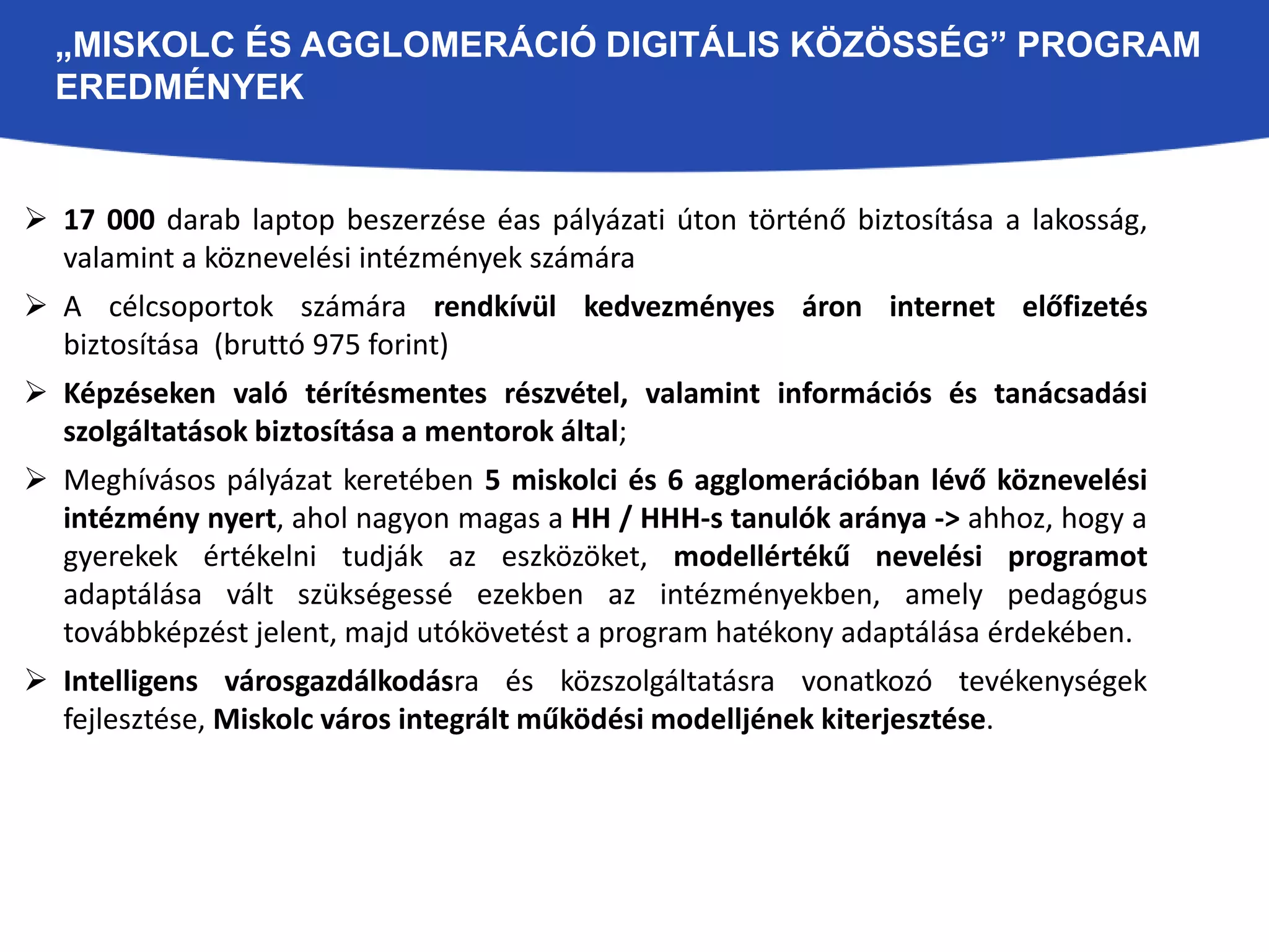 „MISKOLC ÉS AGGLOMERÁCIÓ DIGITÁLIS KÖZÖSSÉG” PROGRAM 
EREDMÉNYEK 
 17 000 darab laptop beszerzése éas pályázati úton történő biztosítása a lakosság, 
valamint a köznevelési intézmények számára 
 A célcsoportok számára rendkívül kedvezményes áron internet előfizetés 
biztosítása (bruttó 975 forint) 
 Képzéseken való térítésmentes részvétel, valamint információs és tanácsadási 
szolgáltatások biztosítása a mentorok által; 
 Meghívásos pályázat keretében 5 miskolci és 6 agglomerációban lévő köznevelési 
intézmény nyert, ahol nagyon magas a HH / HHH-s tanulók aránya -> ahhoz, hogy a 
gyerekek értékelni tudják az eszközöket, modellértékű nevelési programot 
adaptálása vált szükségessé ezekben az intézményekben, amely pedagógus 
továbbképzést jelent, majd utókövetést a program hatékony adaptálása érdekében. 
 Intelligens városgazdálkodásra és közszolgáltatásra vonatkozó tevékenységek 
fejlesztése, Miskolc város integrált működési modelljének kiterjesztése. 
 