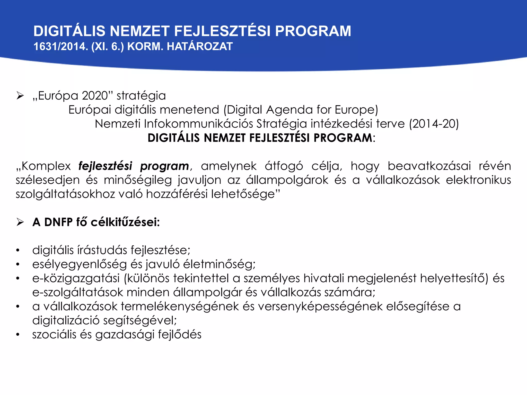 DIGITÁLIS NEMZET FEJLESZTÉSI PROGRAM 
1631/2014. (XI. 6.) KORM. HATÁROZAT 
 „Európa 2020” stratégia 
Európai digitális menetend (Digital Agenda for Europe) 
Nemzeti Infokommunikációs Stratégia intézkedési terve (2014-20) 
DIGITÁLIS NEMZET FEJLESZTÉSI PROGRAM: 
„Komplex fejlesztési program, amelynek átfogó célja, hogy beavatkozásai révén 
szélesedjen és minőségileg javuljon az állampolgárok és a vállalkozások elektronikus 
szolgáltatásokhoz való hozzáférési lehetősége” 
 A DNFP fő célkitűzései: 
• digitális írástudás fejlesztése; 
• esélyegyenlőség és javuló életminőség; 
• e-közigazgatási (különös tekintettel a személyes hivatali megjelenést helyettesítő) és 
e-szolgáltatások minden állampolgár és vállalkozás számára; 
• a vállalkozások termelékenységének és versenyképességének elősegítése a 
digitalizáció segítségével; 
• szociális és gazdasági fejlődés 
 