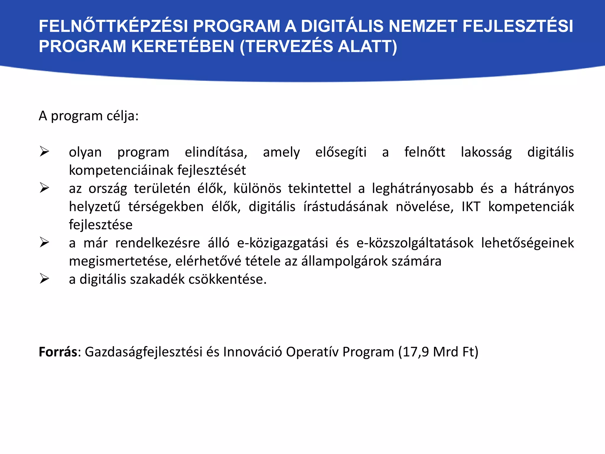 FELNŐTTKÉPZÉSI PROGRAM A DIGITÁLIS NEMZET FEJLESZTÉSI 
PROGRAM KERETÉBEN (TERVEZÉS ALATT) 
A program célja: 
 olyan program elindítása, amely elősegíti a felnőtt lakosság digitális 
kompetenciáinak fejlesztését 
 az ország területén élők, különös tekintettel a leghátrányosabb és a hátrányos 
helyzetű térségekben élők, digitális írástudásának növelése, IKT kompetenciák 
fejlesztése 
 a már rendelkezésre álló e-közigazgatási és e-közszolgáltatások lehetőségeinek 
megismertetése, elérhetővé tétele az állampolgárok számára 
 a digitális szakadék csökkentése. 
Forrás: Gazdaságfejlesztési és Innováció Operatív Program (17,9 Mrd Ft) 
 