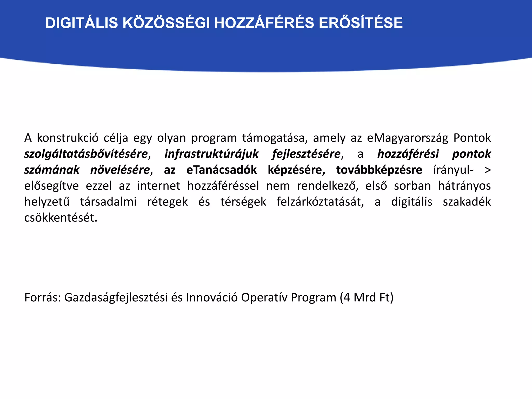 DIGITÁLIS KÖZÖSSÉGI HOZZÁFÉRÉS ERŐSÍTÉSE 
A konstrukció célja egy olyan program támogatása, amely az eMagyarország Pontok 
szolgáltatásbővítésére, infrastruktúrájuk DIGITÁL 
fejlesztésére, a hozzáférési pontok 
számának növelésére, az eTanácsadók képzésére, továbbképzésre írányul- > 
elősegítve ezzel az internet hozzáféréssel nem rendelkező, első sorban hátrányos 
helyzetű társadalmi rétegek és térségek felzárkóztatását, a digitális szakadék 
csökkentését. 
Forrás: Gazdaságfejlesztési és Innováció Operatív Program (4 Mrd Ft) 
 