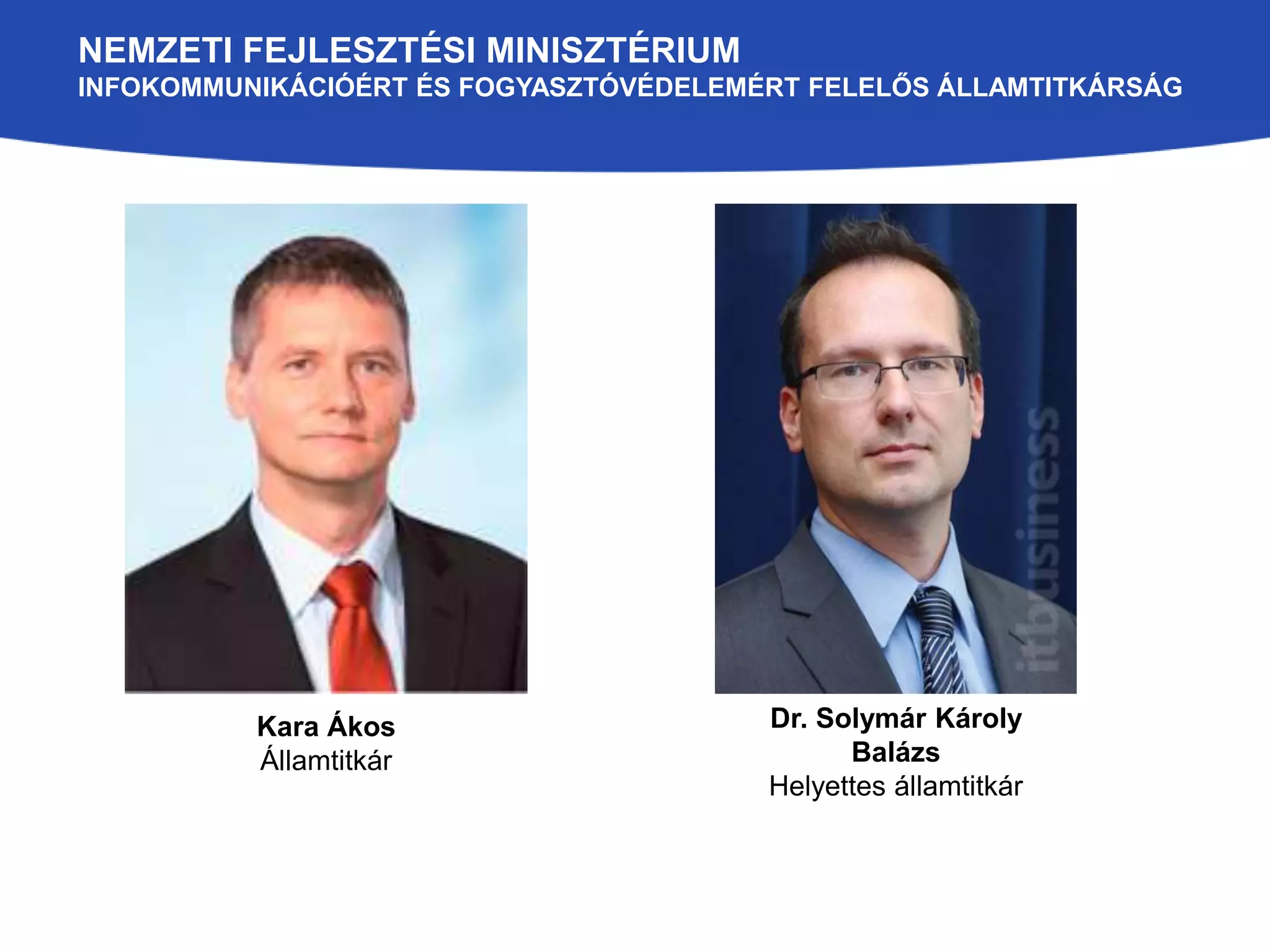 NEMZETI FEJLESZTÉSI MINISZTÉRIUM 
INFOKOMMUNIKÁCIÓÉRT ÉS FOGYASZTÓVÉDELEMÉRT FELELŐS ÁLLAMTITKÁRSÁG 
Kara Ákos 
Államtitkár 
Dr. Solymár Károly 
Balázs 
Helyettes államtitkár 
 